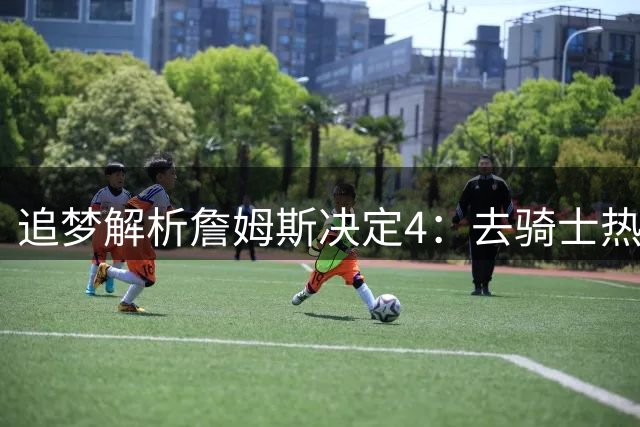追梦解析詹姆斯决定4：去骑士热火夺冠难超以往 因舆论恩怨放弃勇士