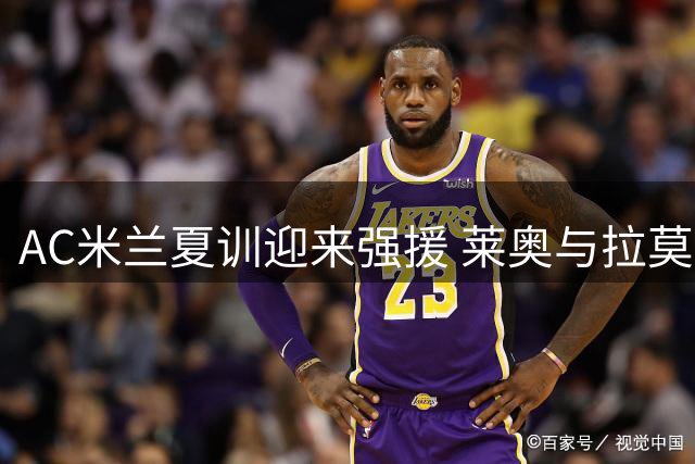 AC米兰夏训迎来强援 莱奥与拉莫斯今日归队备战